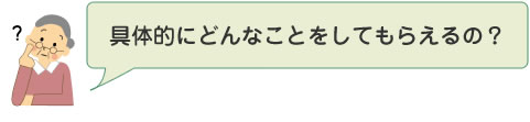 具体的にどんなことをしてもらえるの？